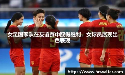 女足国家队在友谊赛中取得胜利，女球员展现出色表现