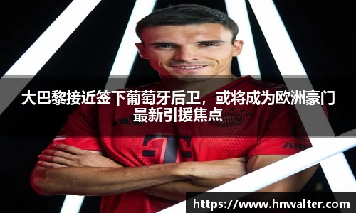 大巴黎接近签下葡萄牙后卫，或将成为欧洲豪门最新引援焦点
