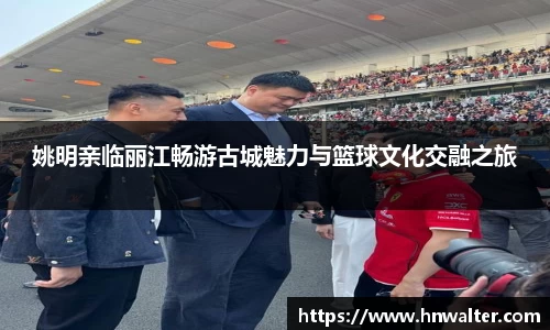 姚明亲临丽江畅游古城魅力与篮球文化交融之旅