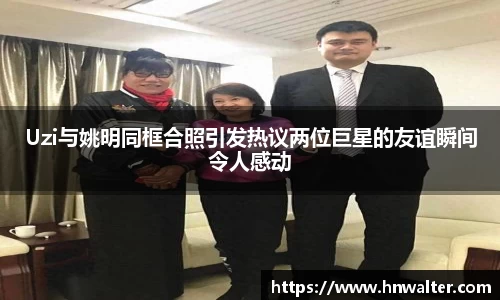 Uzi与姚明同框合照引发热议两位巨星的友谊瞬间令人感动
