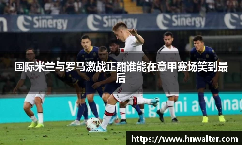 国际米兰与罗马激战正酣谁能在意甲赛场笑到最后
