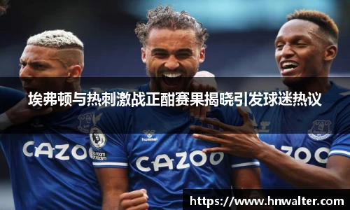 埃弗顿与热刺激战正酣赛果揭晓引发球迷热议