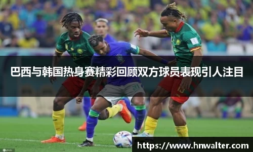 巴西与韩国热身赛精彩回顾双方球员表现引人注目