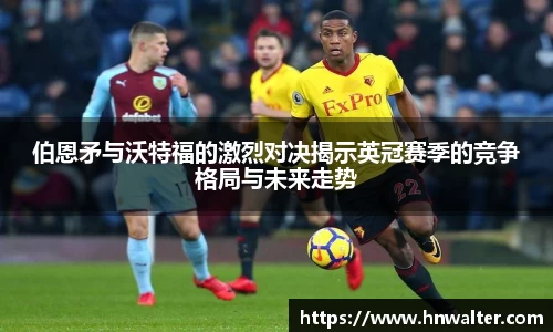 伯恩矛与沃特福的激烈对决揭示英冠赛季的竞争格局与未来走势