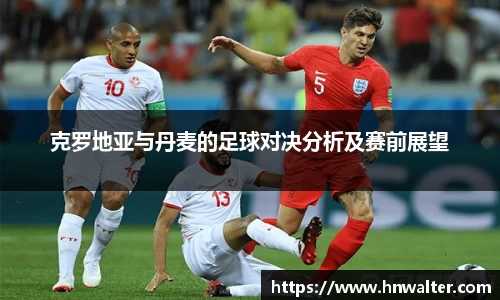 克罗地亚与丹麦的足球对决分析及赛前展望