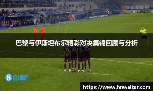 巴黎与伊斯坦布尔精彩对决集锦回顾与分析